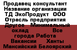 Продавец-консультант › Название организации ­ ТД ЭкоПродукт, ООО › Отрасль предприятия ­ Другое › Минимальный оклад ­ 12 000 - Все города Работа » Вакансии   . Ханты-Мансийский,Белоярский г.